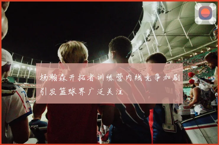 杨瀚森开拓者训练营内线竞争加剧引发篮球界广泛关注