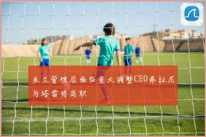 米兰管理层面临重大调整CEO弗拉尼与塔雷将离职