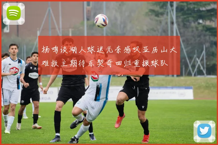 杨鸣谈湖人球迷无奈感叹亚历山大难救主期待东契奇回归重振球队