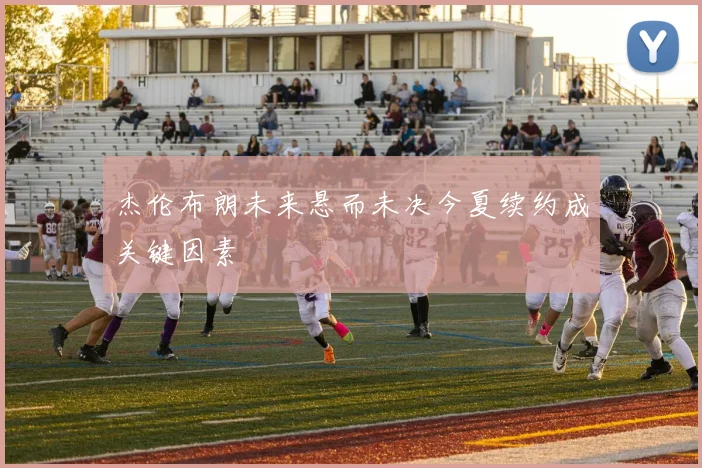 杰伦布朗未来悬而未决今夏续约成关键因素
