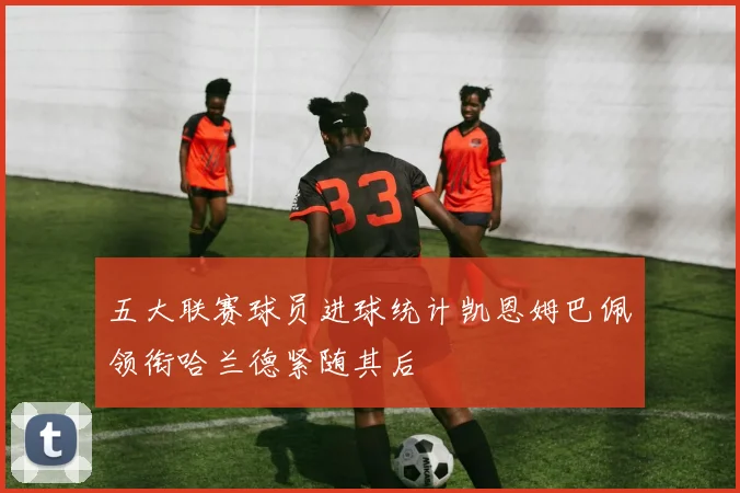 五大联赛球员进球统计凯恩姆巴佩领衔哈兰德紧随其后