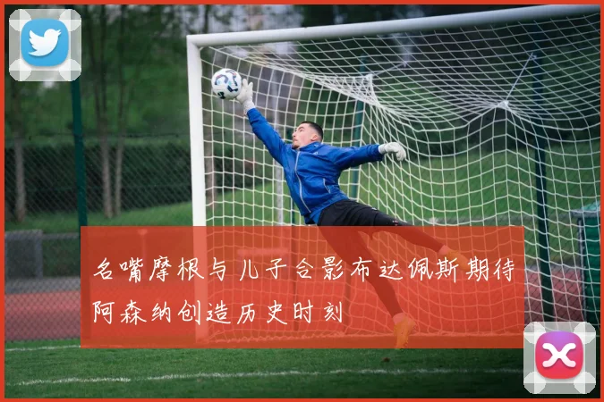名嘴摩根与儿子合影布达佩斯期待阿森纳创造历史时刻
