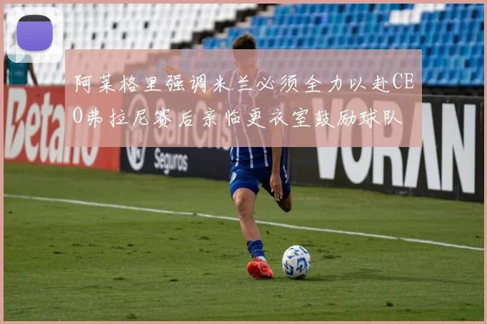 阿莱格里强调米兰必须全力以赴CEO弗拉尼赛后亲临更衣室鼓励球队