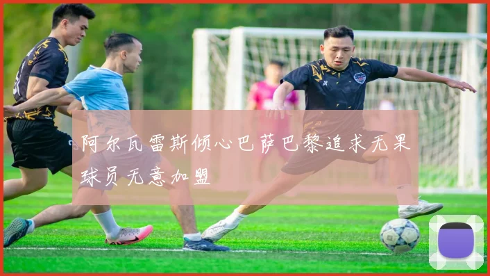 阿尔瓦雷斯倾心巴萨巴黎追求无果球员无意加盟