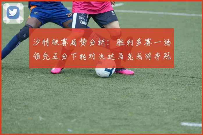 沙特联赛局势分析：胜利多赛一场领先五分下轮对决达马克或将夺冠