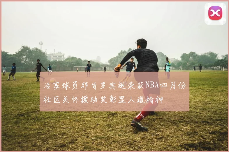 活塞球员邓肯罗宾逊荣获NBA四月份社区关怀援助奖彰显人道精神