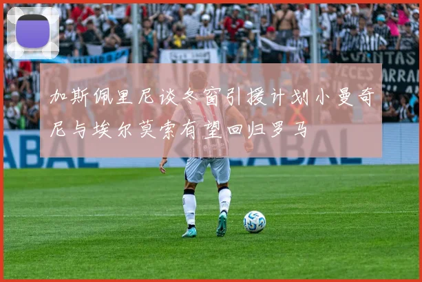 加斯佩里尼谈冬窗引援计划小曼奇尼与埃尔莫索有望回归罗马